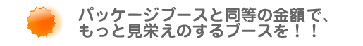 パッケージブースと同等のきんがくでもっと見栄えのするブースを!!