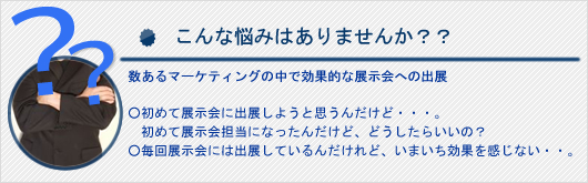 こんな悩みはありませんか?数あるマーケティングの中で効果的な展示会への出展。初めて展示会に出展しようと思うんだけど。。どうしたらいいの?毎回展示会に出展しているんだけれど、いまいち効果を感じない。